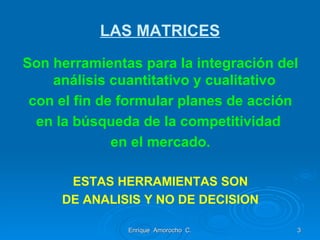 LAS MATRICES Son herramientas para la integración del análisis cuantitativo y cualitativo  con el fin de formular planes de acción en la búsqueda de la competitividad  en el mercado. ESTAS HERRAMIENTAS SON DE ANALISIS Y NO DE DECISION Enrique  Amorocho  C. 