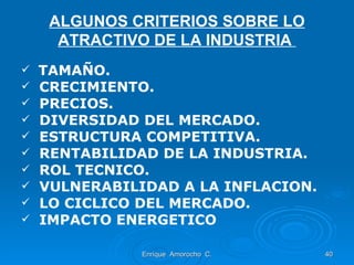 ALGUNOS CRITERIOS SOBRE LO ATRACTIVO DE LA INDUSTRIA   TAMAÑO. CRECIMIENTO. PRECIOS. DIVERSIDAD DEL MERCADO. ESTRUCTURA COMPETITIVA. RENTABILIDAD DE LA INDUSTRIA. ROL TECNICO. VULNERABILIDAD A LA INFLACION. LO CICLICO DEL MERCADO. IMPACTO ENERGETICO  Enrique  Amorocho  C. 