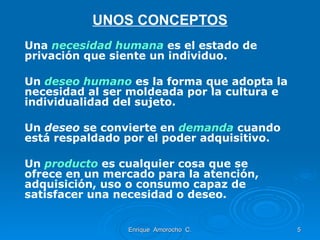 UNOS CONCEPTOS Una  necesidad humana   es el estado de privación que siente un individuo. Un  deseo humano   es la forma que adopta la necesidad al ser moldeada por la cultura e individualidad del sujeto. Un  deseo  se convierte en  demanda   cuando está respaldado por el poder adquisitivo. Un  producto  es cualquier cosa que se ofrece en un mercado para la atención, adquisición, uso o consumo capaz de satisfacer una necesidad o deseo. Enrique  Amorocho  C. 