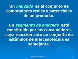 Un  mercado  es el conjunto de compradores reales y potenciales de un producto. Un  segmento de mercado   está constituido por los consumidores cuya reacción ante un conjunto de estímulos de mercadotecnia es semejante. Enrique  Amorocho  C. 