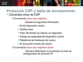 Protocolo CDP y tabla de enrutamiento
 Comandos show de CDP
    El comando show cdp neighbors
              - Muestra la siguiente información:
         ID del dispositivo vecino
         Interfaz local
         Valor del tiempo de espera, en segundos
         Código de capacidad del dispositivo vecino
         Plataforma de hardware del vecino
         ID del puerto remoto del vecino
    El comando show cdp neighbors detail
              - Útil para determinar si se produjo un error de
             configuración de dirección IP


                             © 2007 Cisco Systems, Inc. Todos los derechos reservados.   Cisco Public   17
 