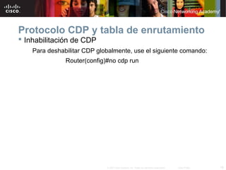 Protocolo CDP y tabla de enrutamiento
 Inhabilitación de CDP
    Para deshabilitar CDP globalmente, use el siguiente comando:
               Router(config)#no cdp run




                             © 2007 Cisco Systems, Inc. Todos los derechos reservados.   Cisco Public   18
 