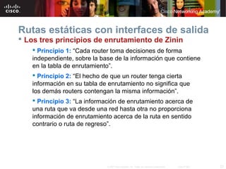Rutas estáticas con interfaces de salida
 Los tres principios de enrutamiento de Zinin
    Principio 1: “Cada router toma decisiones de forma
   independiente, sobre la base de la información que contiene
   en la tabla de enrutamiento”.
    Principio 2: “El hecho de que un router tenga cierta
   información en su tabla de enrutamiento no significa que
   los demás routers contengan la misma información”.
    Principio 3: “La información de enrutamiento acerca de
   una ruta que va desde una red hasta otra no proporciona
   información de enrutamiento acerca de la ruta en sentido
   contrario o ruta de regreso”.




                             © 2007 Cisco Systems, Inc. Todos los derechos reservados.   Cisco Public   23
 
