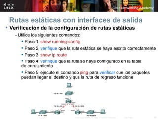 Rutas estáticas con interfaces de salida
 Verificación de la configuración de rutas estáticas
    - Utilice los siguientes comandos:
        Paso 1: show running-config
        Paso 2: verifique que la ruta estática se haya escrito correctamente
        Paso 3: show ip route
        Paso 4: verifique que la ruta se haya configurado en la tabla
       de enrutamiento
        Paso 5: ejecute el comando ping para verificar que los paquetes
       puedan llegar al destino y que la ruta de regreso funcione




                                   © 2007 Cisco Systems, Inc. Todos los derechos reservados.   Cisco Public   28
 
