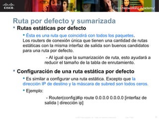 Ruta por defecto y sumarizada
 Rutas estáticas por defecto
    Ésta es una ruta que coincidirá con todos los paquetes.
   Los routers de conexión única que tienen una cantidad de rutas
   estáticas con la misma interfaz de salida son buenos candidatos
   para una ruta por defecto.
              - Al igual que la sumarización de ruta, esto ayudará a
             reducir el tamaño de la tabla de enrutamiento.
 Configuración de una ruta estática por defecto
    Es similar a configurar una ruta estática. Excepto que la
   dirección IP de destino y la máscara de subred son todos ceros.
    Ejemplo:
              - Router(config)#ip route 0.0.0.0 0.0.0.0 [interfaz de
             salida | dirección ip]


                             © 2007 Cisco Systems, Inc. Todos los derechos reservados.   Cisco Public   32
 