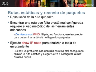 Rutas estáticas y reenvío de paquetes
 Resolución de la ruta que falta
 Encontrar una ruta que falta o está mal configurada
  requiere el uso metódico de las herramientas
  adecuadas
    - Comience con PING. Si ping no funciona, use traceroute
    para determinar a dónde no llegan los paquetes
 Ejecute show IP route para analizar la tabla de
  enrutamiento
    - Si hay un problema con una ruta estática mal configurada,
    elimine la ruta estática y luego vuelva a configurar la ruta
    estática nueva




                              © 2007 Cisco Systems, Inc. Todos los derechos reservados.   Cisco Public   38
 