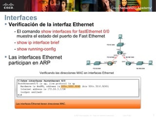 Interfaces
 Verificación de la interfaz Ethernet
    - El comando show interfaces for fastEthernet 0/0
      muestra el estado del puerto de Fast Ethernet
    - show ip interface brief
    - show running-config
 Las interfaces Ethernet
  participan en ARP




                                  © 2007 Cisco Systems, Inc. Todos los derechos reservados.   Cisco Public   7
 