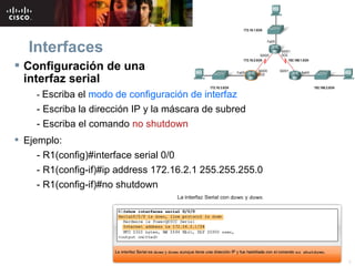 Interfaces
 Configuración de una
  interfaz serial
     - Escriba el modo de configuración de interfaz
     - Escriba la dirección IP y la máscara de subred
     - Escriba el comando no shutdown
 Ejemplo:
     - R1(config)#interface serial 0/0
     - R1(config-if)#ip address 172.16.2.1 255.255.255.0
     - R1(config-if)#no shutdown




                                   © 2007 Cisco Systems, Inc. Todos los derechos reservados.   Cisco Public   8
 
