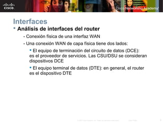 Interfaces
 Análisis de interfaces del router
    - Conexión física de una interfaz WAN
    - Una conexión WAN de capa física tiene dos lados:
        El equipo de terminación del circuito de datos (DCE):
       es el proveedor de servicios. Las CSU/DSU se consideran
       dispositivos DCE
        El equipo terminal de datos (DTE): en general, el router
       es el dispositivo DTE




                              © 2007 Cisco Systems, Inc. Todos los derechos reservados.   Cisco Public   9
 