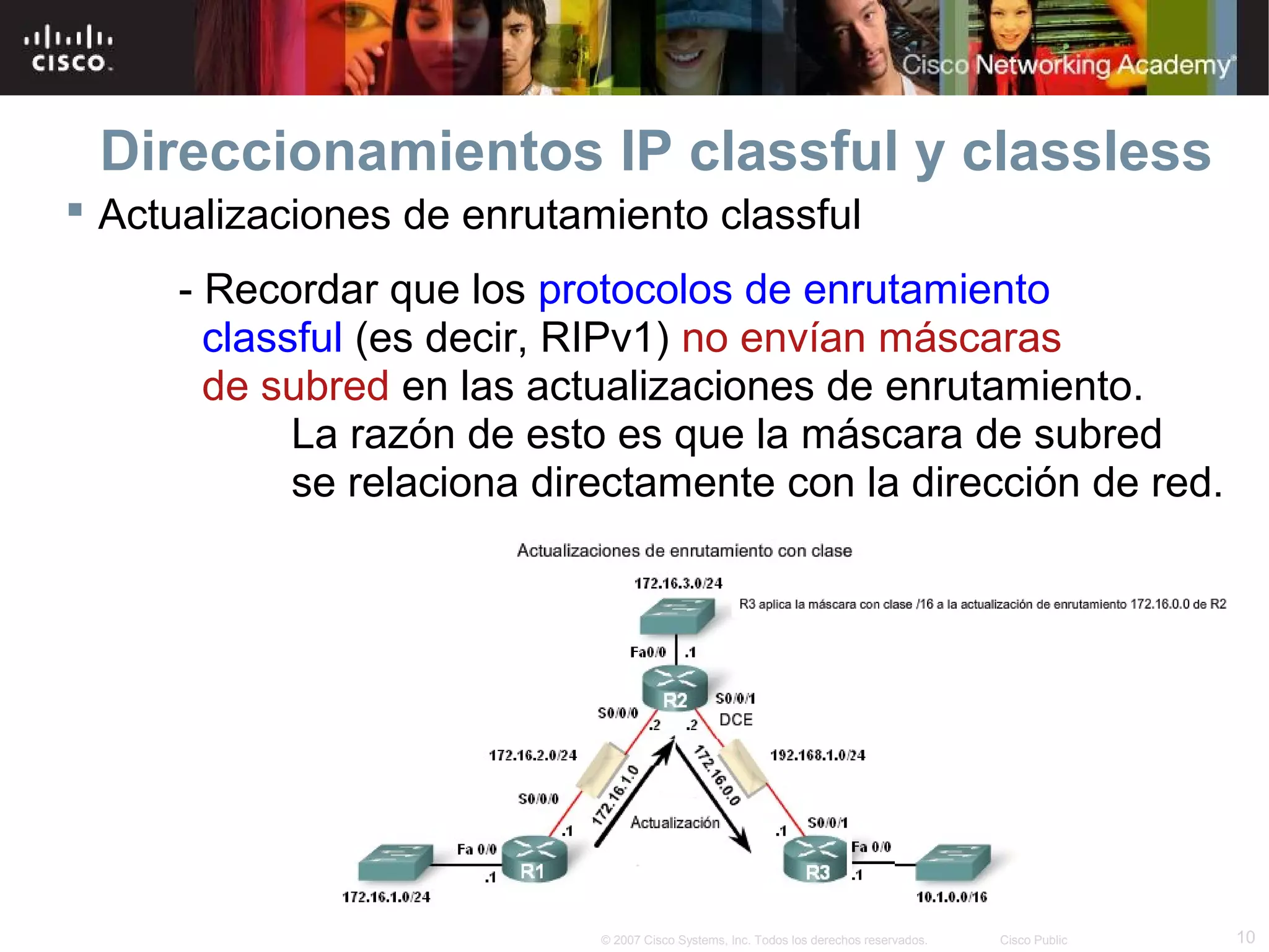 Direccionamientos IP classful y classless
 Actualizaciones de enrutamiento classful
     - Recordar que los protocolos de enrutamiento
       classful (es decir, RIPv1) no envían máscaras
       de subred en las actualizaciones de enrutamiento.
            La razón de esto es que la máscara de subred
            se relaciona directamente con la dirección de red.




                            © 2007 Cisco Systems, Inc. Todos los derechos reservados.   Cisco Public   10
 