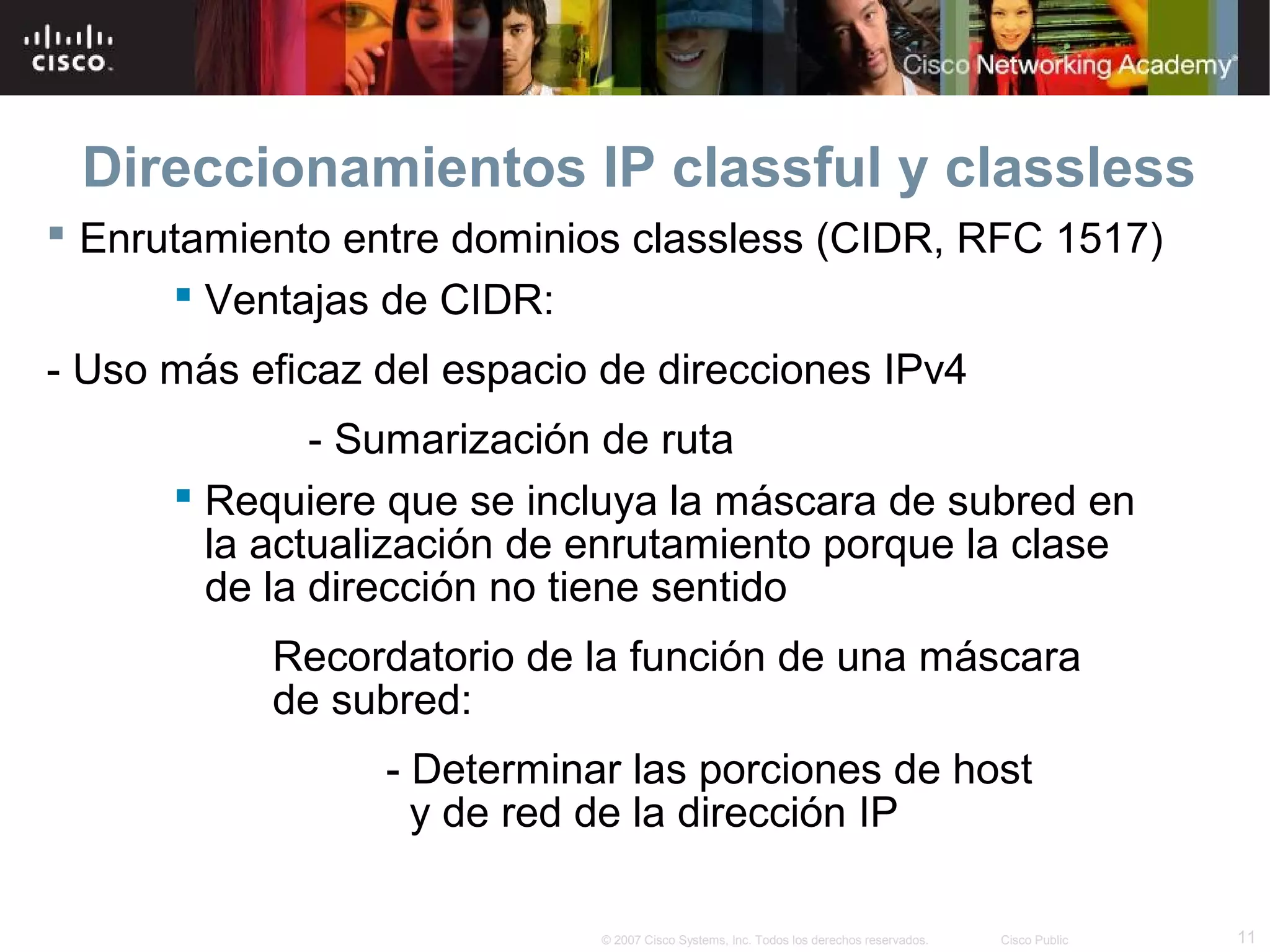 Direccionamientos IP classful y classless
 Enrutamiento entre dominios classless (CIDR, RFC 1517)
       Ventajas de CIDR:
- Uso más eficaz del espacio de direcciones IPv4
              - Sumarización de ruta
       Requiere que se incluya la máscara de subred en
        la actualización de enrutamiento porque la clase
        de la dirección no tiene sentido
           Recordatorio de la función de una máscara
           de subred:
                 - Determinar las porciones de host
                   y de red de la dirección IP

                            © 2007 Cisco Systems, Inc. Todos los derechos reservados.   Cisco Public   11
 