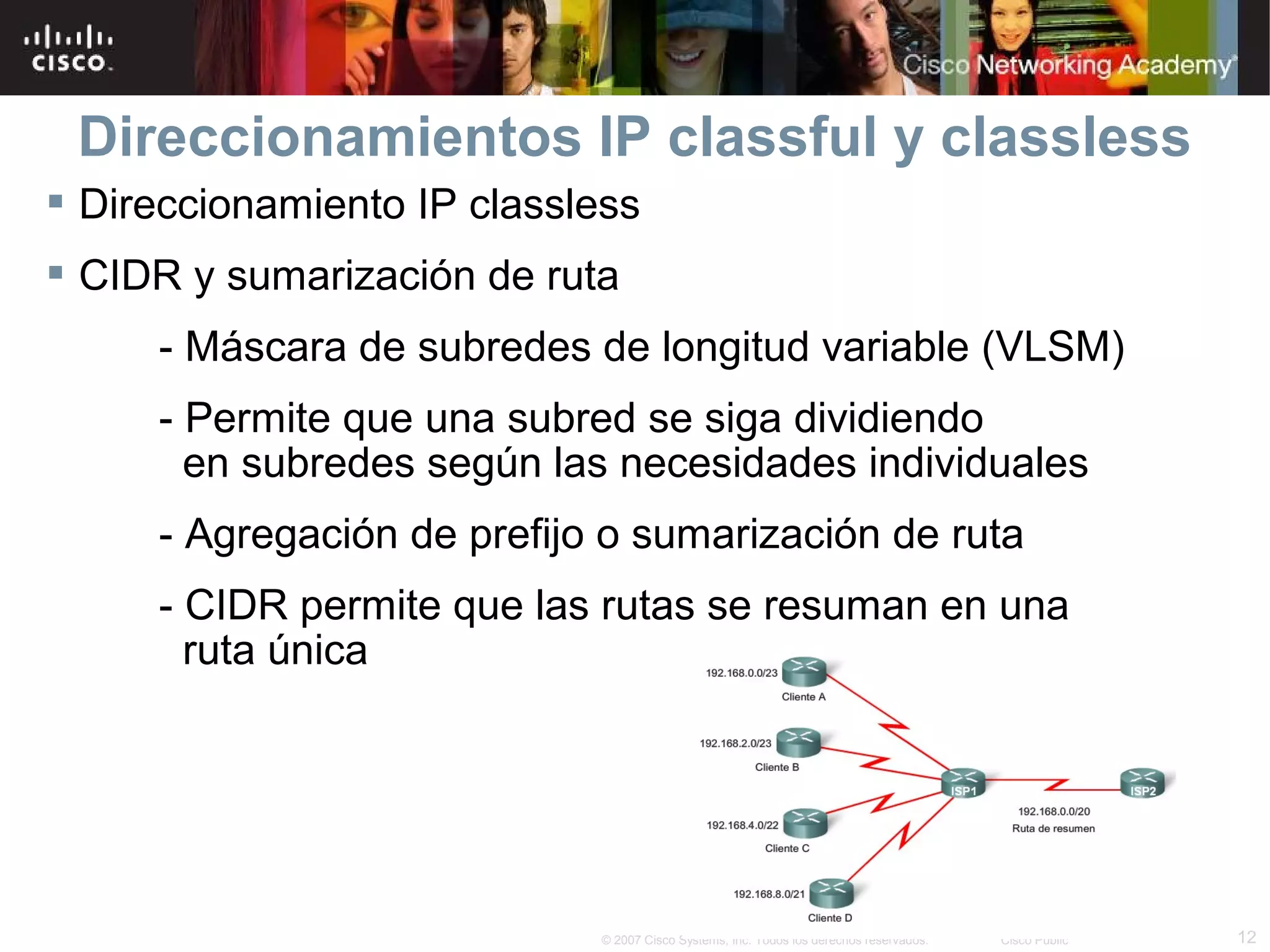 Direccionamientos IP classful y classless
 Direccionamiento IP classless
 CIDR y sumarización de ruta
     - Máscara de subredes de longitud variable (VLSM)
     - Permite que una subred se siga dividiendo
       en subredes según las necesidades individuales
     - Agregación de prefijo o sumarización de ruta
     - CIDR permite que las rutas se resuman en una
       ruta única




                            © 2007 Cisco Systems, Inc. Todos los derechos reservados.   Cisco Public   12
 