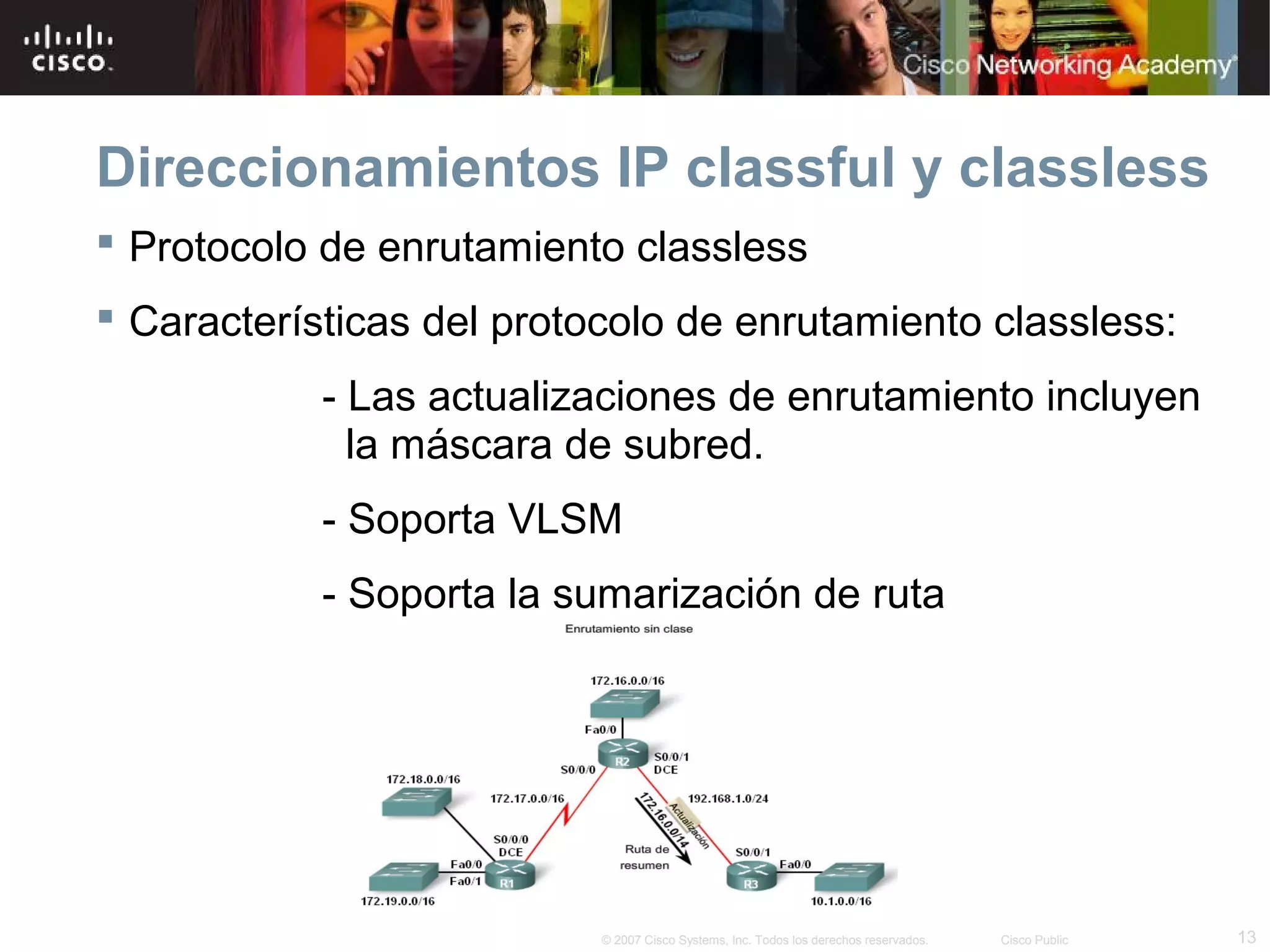 Direccionamientos IP classful y classless
 Protocolo de enrutamiento classless
 Características del protocolo de enrutamiento classless:
            - Las actualizaciones de enrutamiento incluyen
              la máscara de subred.
            - Soporta VLSM
            - Soporta la sumarización de ruta




                           © 2007 Cisco Systems, Inc. Todos los derechos reservados.   Cisco Public   13
 