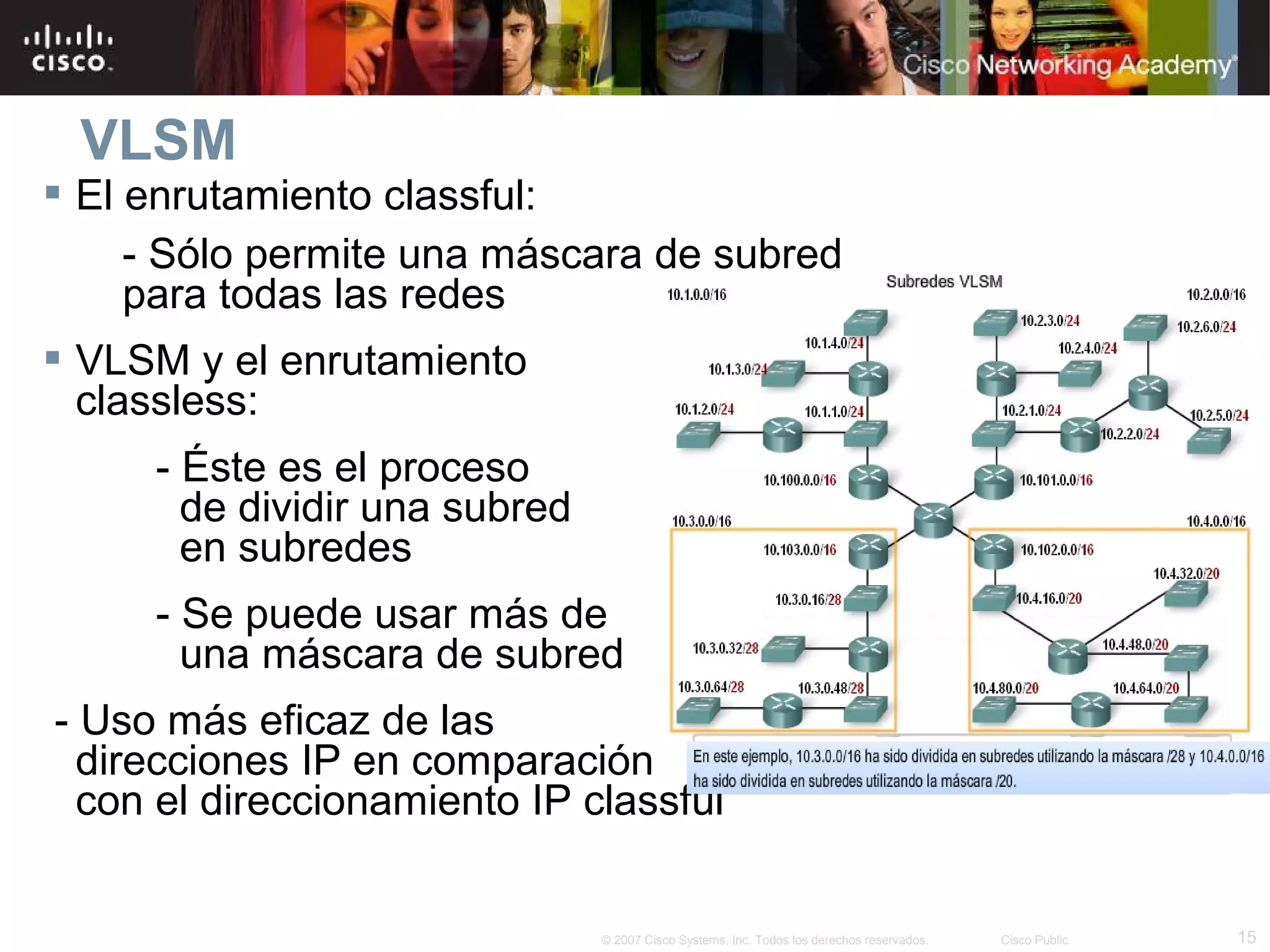 VLSM
 El enrutamiento classful:
     - Sólo permite una máscara de subred
     para todas las redes
 VLSM y el enrutamiento
  classless:
     - Éste es el proceso
       de dividir una subred
       en subredes
     - Se puede usar más de
       una máscara de subred
- Uso más eficaz de las
  direcciones IP en comparación
  con el direccionamiento IP classful


                               © 2007 Cisco Systems, Inc. Todos los derechos reservados.   Cisco Public   15
 
