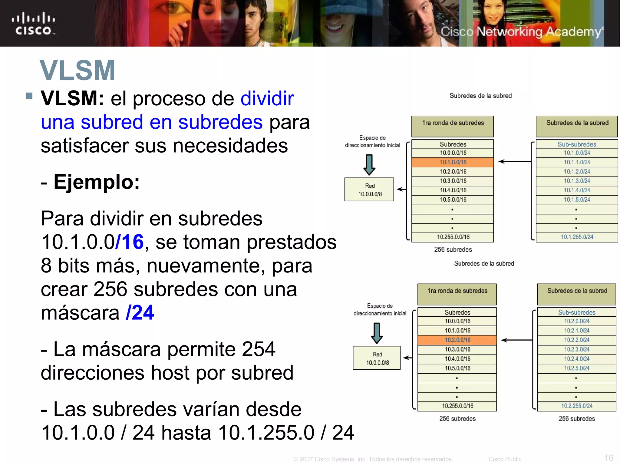 VLSM
 VLSM: el proceso de dividir
  una subred en subredes para
  satisfacer sus necesidades
 - Ejemplo:
 Para dividir en subredes
 10.1.0.0/16, se toman prestados
 8 bits más, nuevamente, para
 crear 256 subredes con una
 máscara /24
 - La máscara permite 254
 direcciones host por subred
 - Las subredes varían desde
 10.1.0.0 / 24 hasta 10.1.255.0 / 24
                             © 2007 Cisco Systems, Inc. Todos los derechos reservados.   Cisco Public   16
 