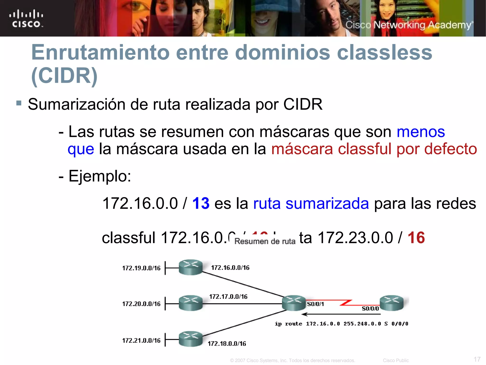 Enrutamiento entre dominios classless
  (CIDR)
 Sumarización de ruta realizada por CIDR
     - Las rutas se resumen con máscaras que son menos
       que la máscara usada en la máscara classful por defecto
     - Ejemplo:
           172.16.0.0 / 13 es la ruta sumarizada para las redes

           classful 172.16.0.0 / 16 hasta 172.23.0.0 / 16




                             © 2007 Cisco Systems, Inc. Todos los derechos reservados.   Cisco Public   17
 