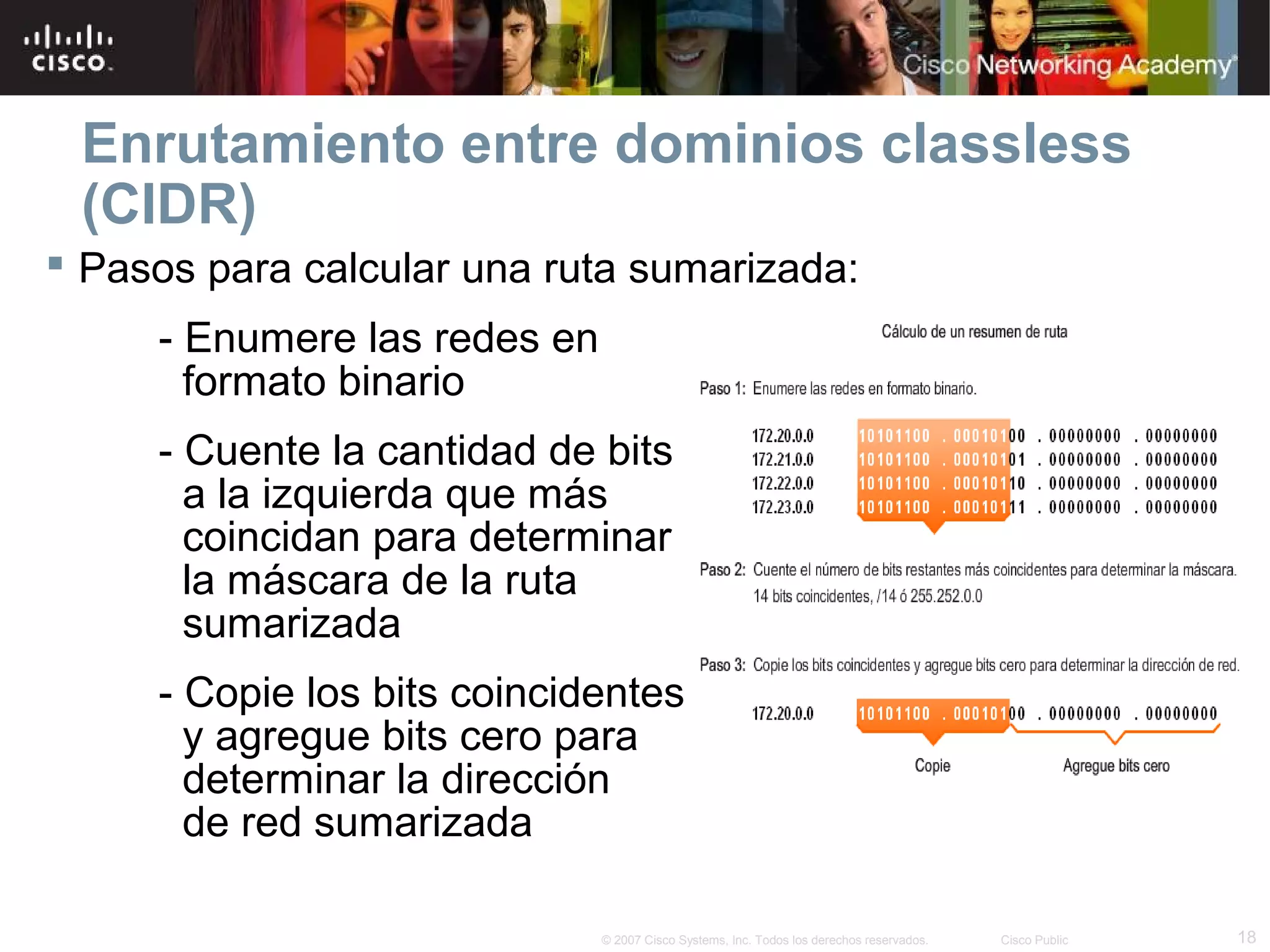 Enrutamiento entre dominios classless
 (CIDR)
 Pasos para calcular una ruta sumarizada:
     - Enumere las redes en
       formato binario
     - Cuente la cantidad de bits
       a la izquierda que más
       coincidan para determinar
       la máscara de la ruta
       sumarizada
     - Copie los bits coincidentes
       y agregue bits cero para
       determinar la dirección
       de red sumarizada

                              © 2007 Cisco Systems, Inc. Todos los derechos reservados.   Cisco Public   18
 
