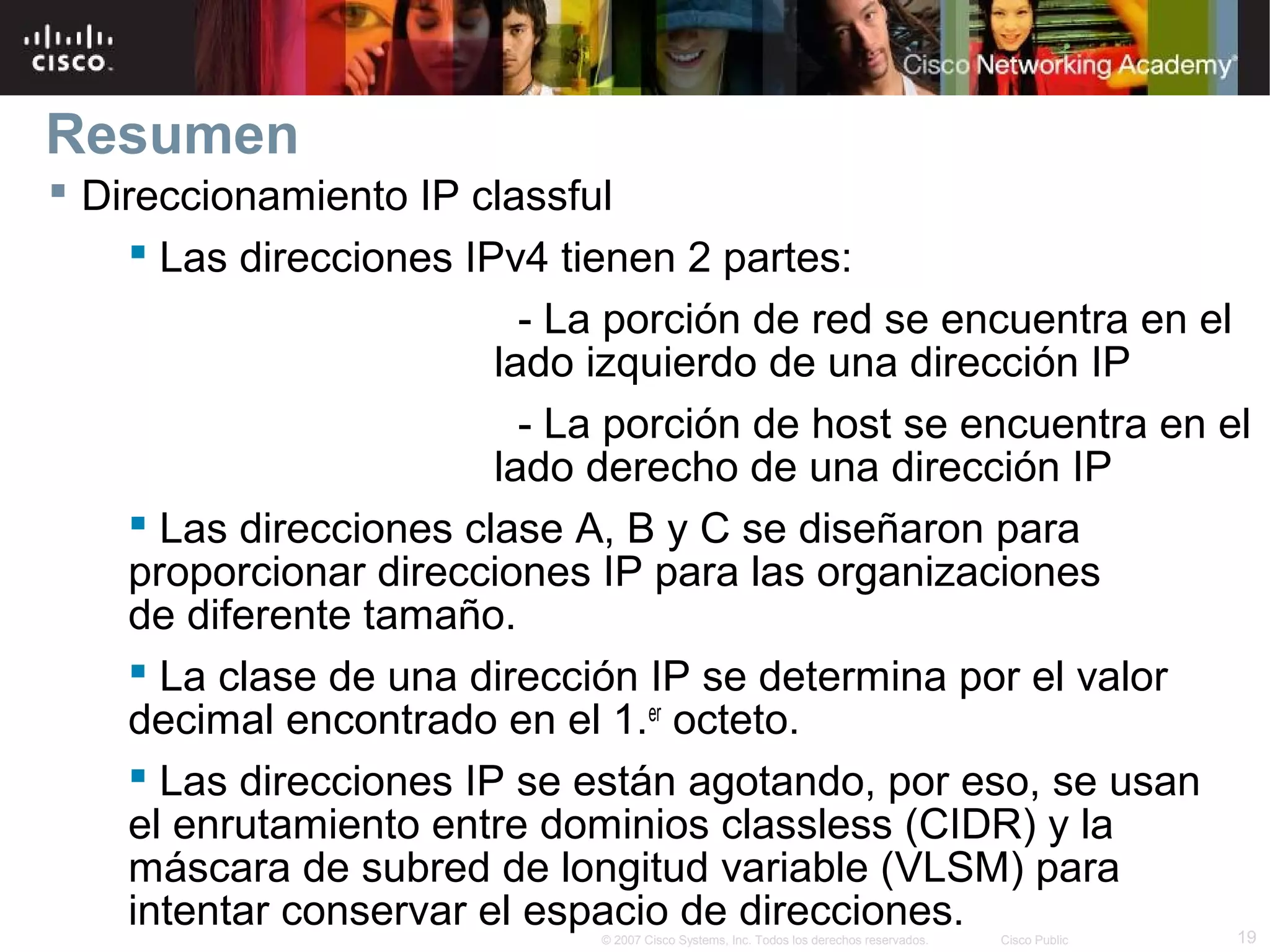 Resumen
 Direccionamiento IP classful
     Las direcciones IPv4 tienen 2 partes:
                          - La porción de red se encuentra en el
                        lado izquierdo de una dirección IP
                          - La porción de host se encuentra en el
                        lado derecho de una dirección IP
     Las direcciones clase A, B y C se diseñaron para
    proporcionar direcciones IP para las organizaciones
    de diferente tamaño.
     La clase de una dirección IP se determina por el valor
    decimal encontrado en el 1.er octeto.
     Las direcciones IP se están agotando, por eso, se usan
    el enrutamiento entre dominios classless (CIDR) y la
    máscara de subred de longitud variable (VLSM) para
    intentar conservar el espacio de direcciones.                19
                              © 2007 Cisco Systems, Inc. Todos los derechos reservados.   Cisco Public
 