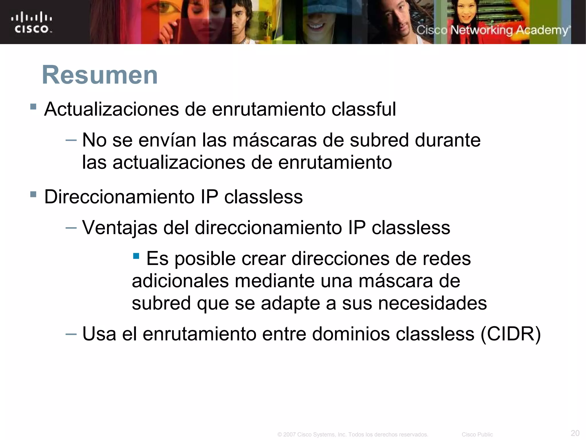 Resumen
 Actualizaciones de enrutamiento classful
    – No se envían las máscaras de subred durante
      las actualizaciones de enrutamiento
 Direccionamiento IP classless
    – Ventajas del direccionamiento IP classless
            Es posible crear direcciones de redes
           adicionales mediante una máscara de
           subred que se adapte a sus necesidades
    – Usa el enrutamiento entre dominios classless (CIDR)



                            © 2007 Cisco Systems, Inc. Todos los derechos reservados.   Cisco Public   20
 
