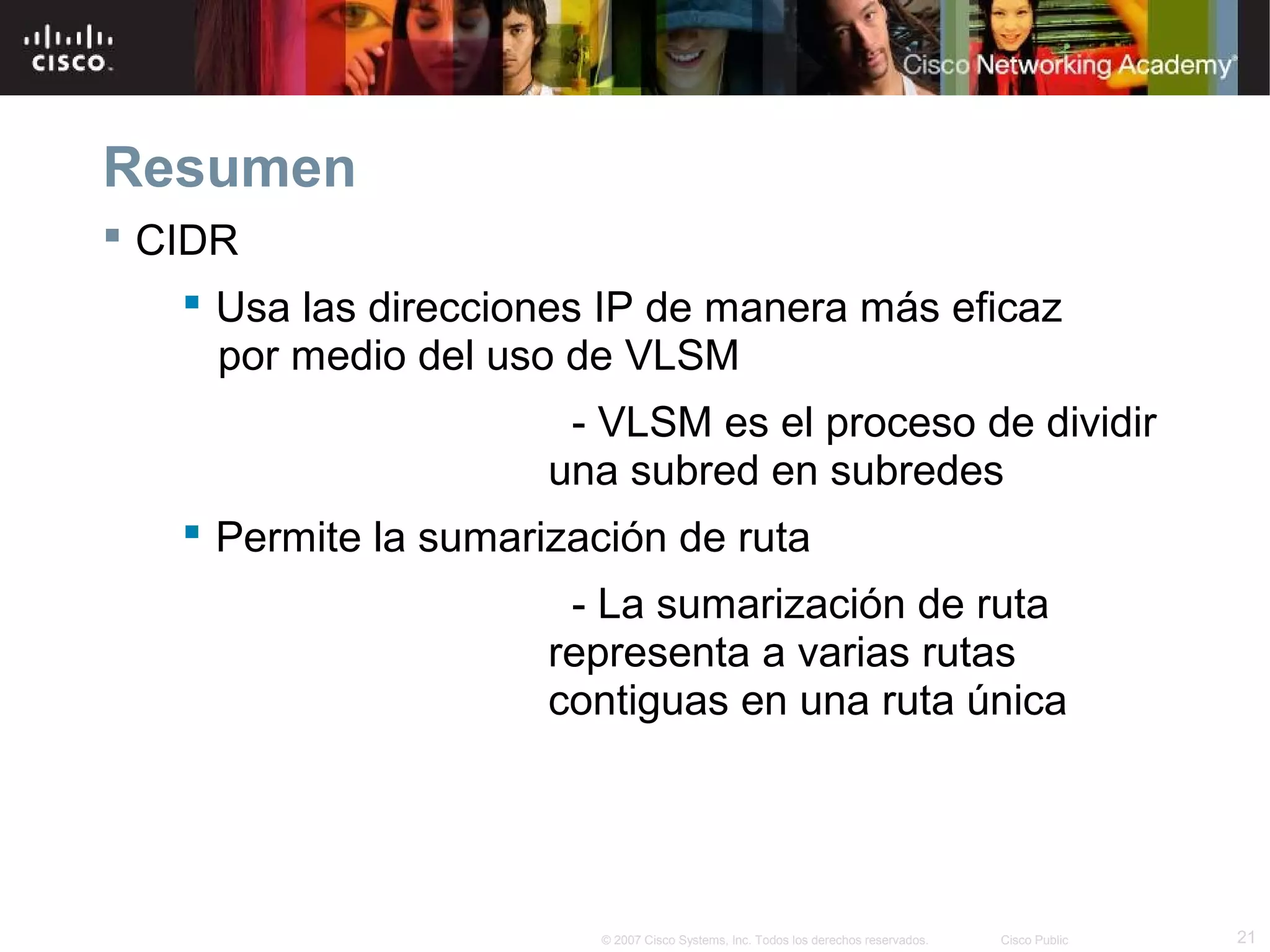 Resumen
 CIDR
     Usa las direcciones IP de manera más eficaz
      por medio del uso de VLSM
                        - VLSM es el proceso de dividir
                       una subred en subredes
     Permite la sumarización de ruta
                        - La sumarización de ruta
                       representa a varias rutas
                       contiguas en una ruta única




                          © 2007 Cisco Systems, Inc. Todos los derechos reservados.   Cisco Public   21
 
