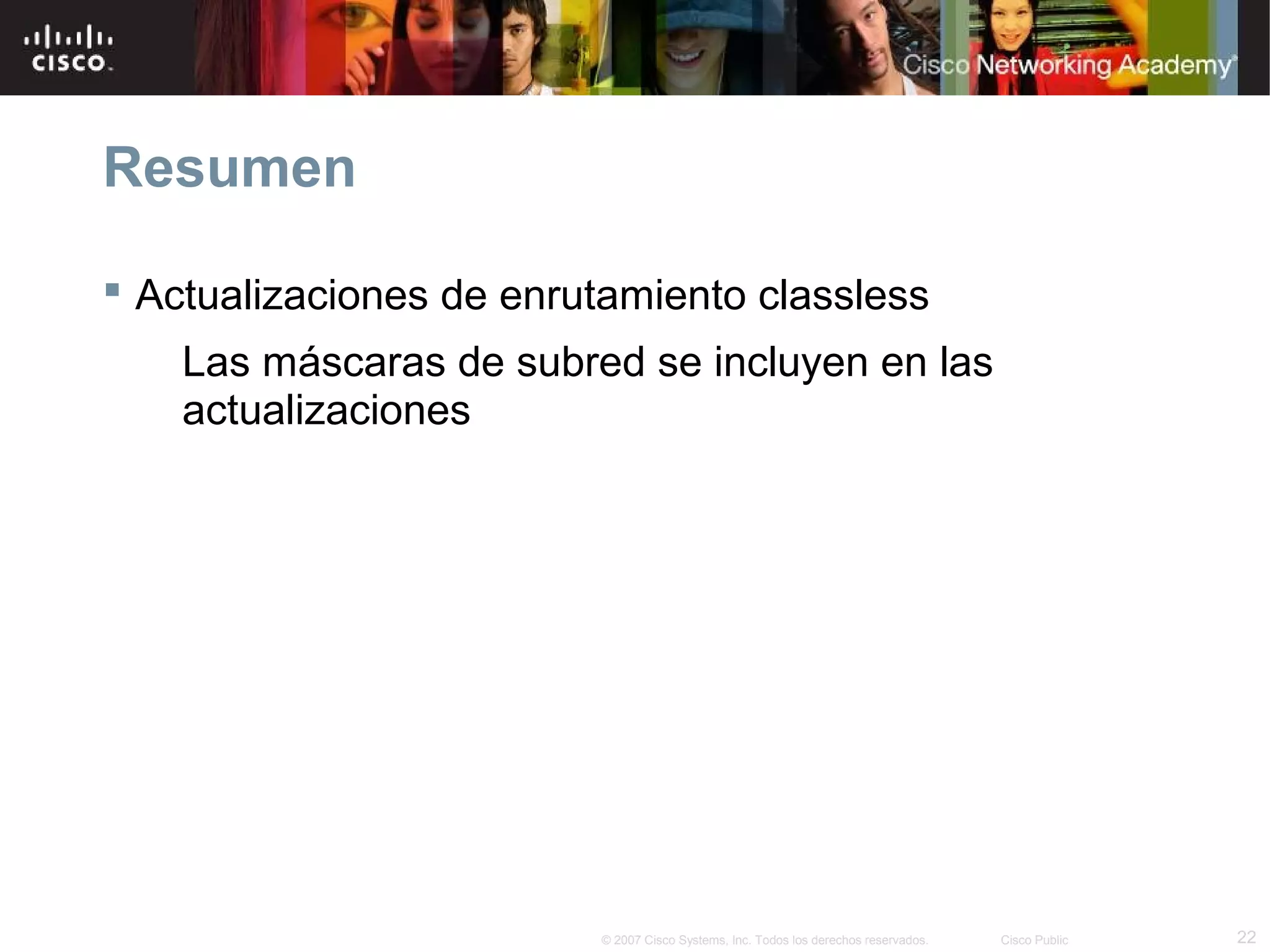 Resumen

 Actualizaciones de enrutamiento classless
    Las máscaras de subred se incluyen en las
    actualizaciones




                         © 2007 Cisco Systems, Inc. Todos los derechos reservados.   Cisco Public   22
 