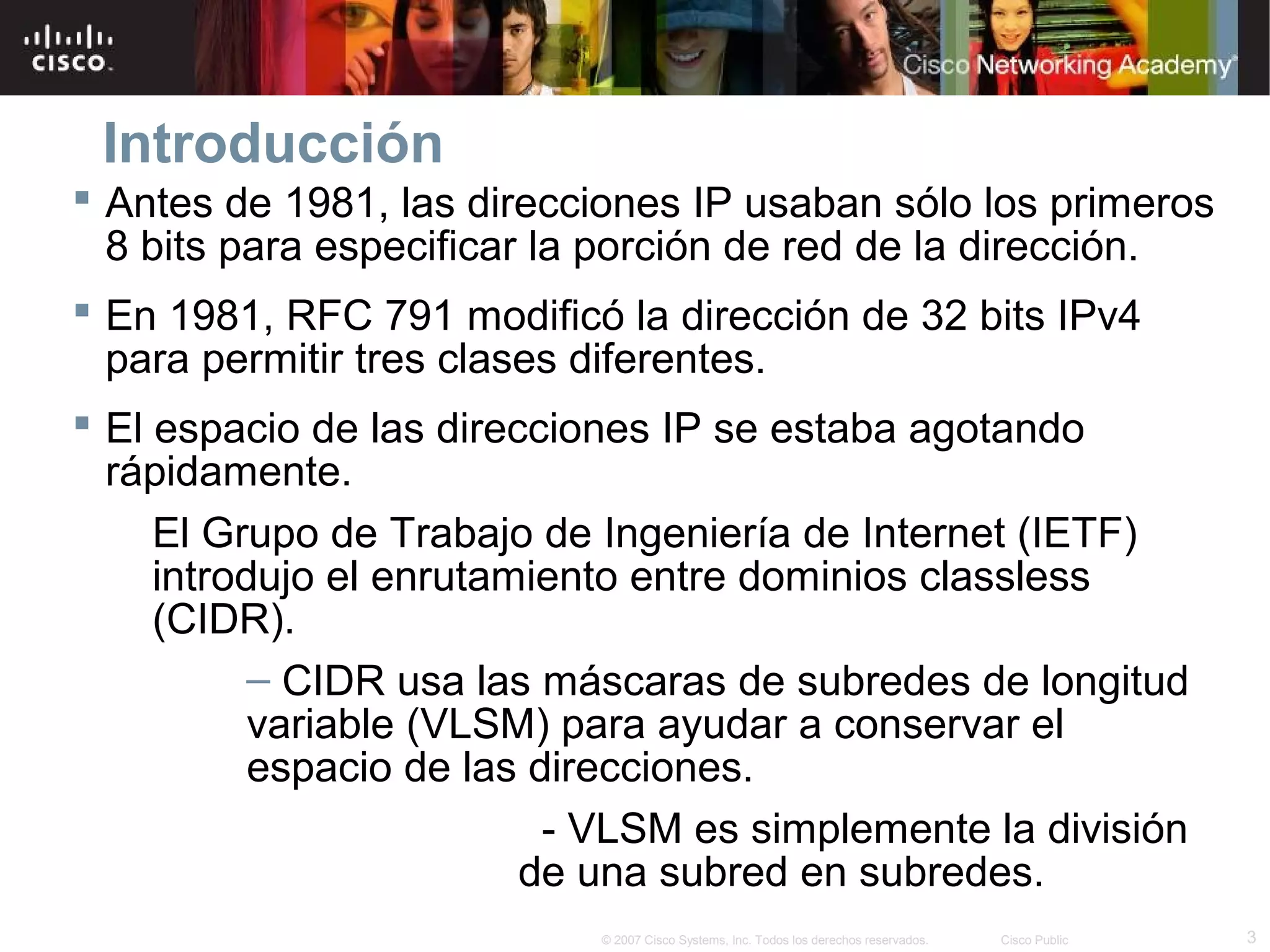 Introducción
 Antes de 1981, las direcciones IP usaban sólo los primeros
  8 bits para especificar la porción de red de la dirección.
 En 1981, RFC 791 modificó la dirección de 32 bits IPv4
  para permitir tres clases diferentes.
 El espacio de las direcciones IP se estaba agotando
  rápidamente.
     El Grupo de Trabajo de Ingeniería de Internet (IETF)
     introdujo el enrutamiento entre dominios classless
     (CIDR).
           – CIDR usa las máscaras de subredes de longitud
           variable (VLSM) para ayudar a conservar el
           espacio de las direcciones.
                           - VLSM es simplemente la división
                         de una subred en subredes.
                            © 2007 Cisco Systems, Inc. Todos los derechos reservados.   Cisco Public   3
 