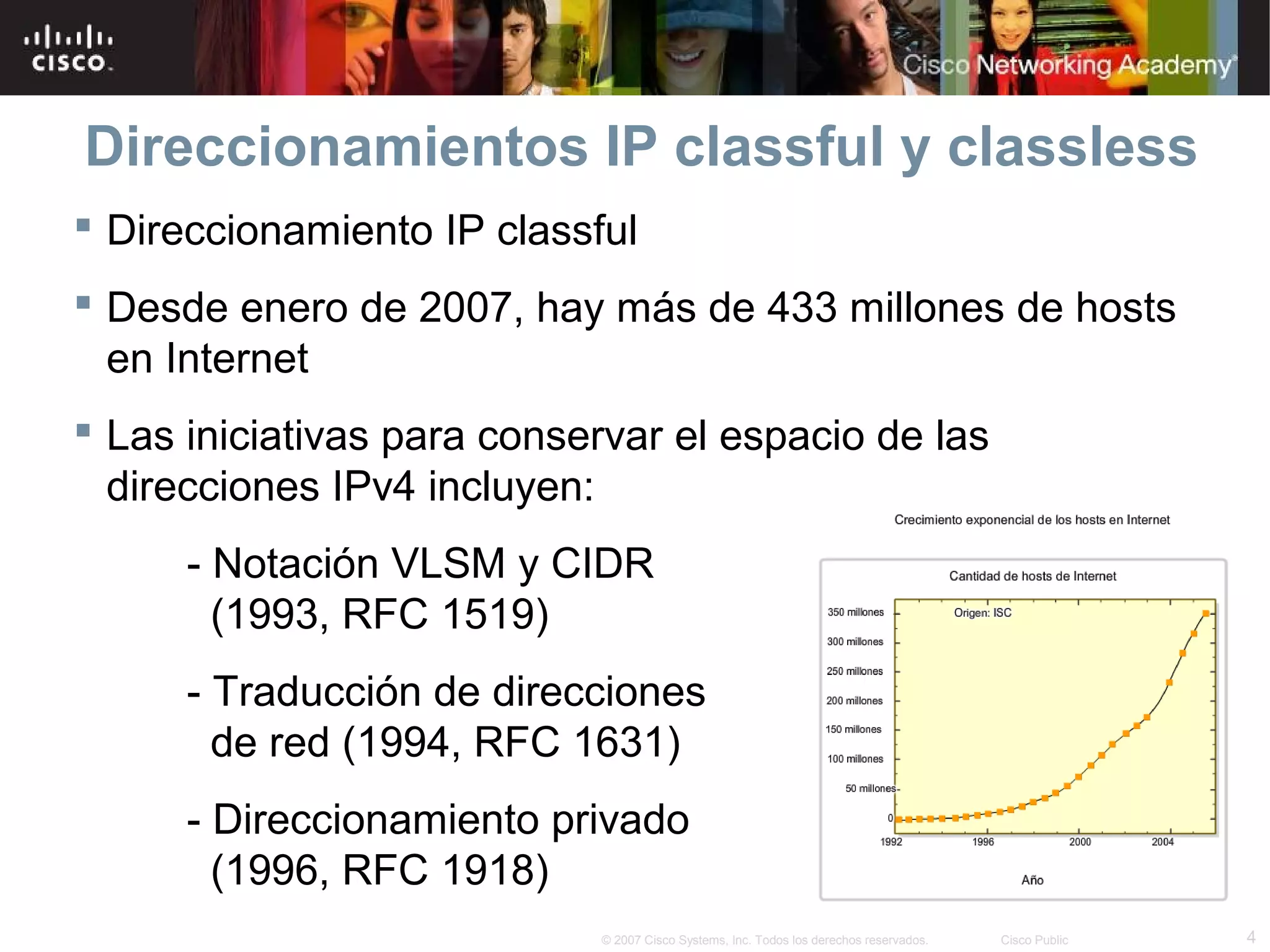 Direccionamientos IP classful y classless
 Direccionamiento IP classful
 Desde enero de 2007, hay más de 433 millones de hosts
  en Internet
 Las iniciativas para conservar el espacio de las
  direcciones IPv4 incluyen:
      - Notación VLSM y CIDR
        (1993, RFC 1519)
      - Traducción de direcciones
        de red (1994, RFC 1631)
      - Direccionamiento privado
        (1996, RFC 1918)
                            © 2007 Cisco Systems, Inc. Todos los derechos reservados.   Cisco Public   4
 