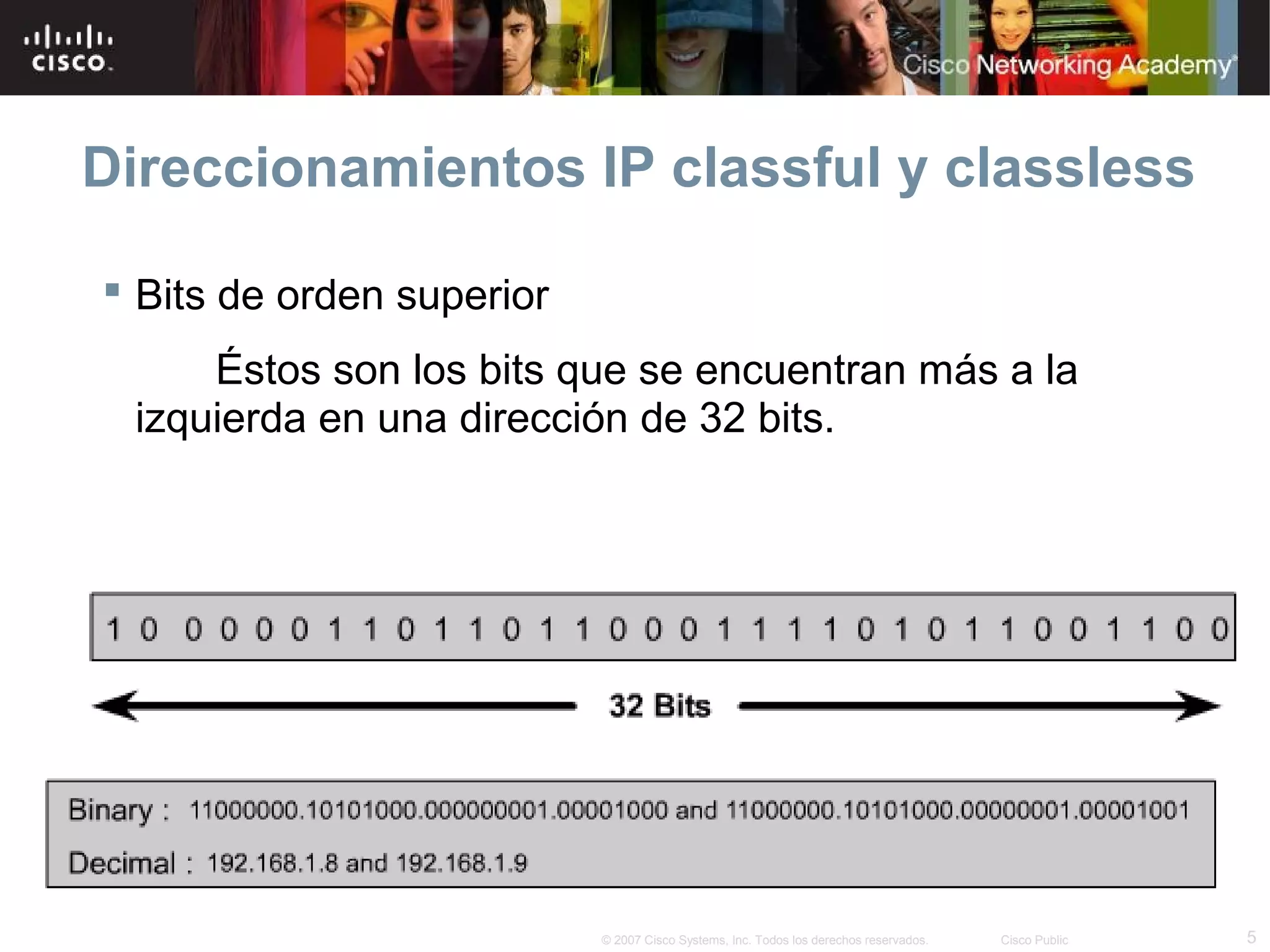 Direccionamientos IP classful y classless

 Bits de orden superior
     Éstos son los bits que se encuentran más a la
 izquierda en una dirección de 32 bits.




                           © 2007 Cisco Systems, Inc. Todos los derechos reservados.   Cisco Public   5
 
