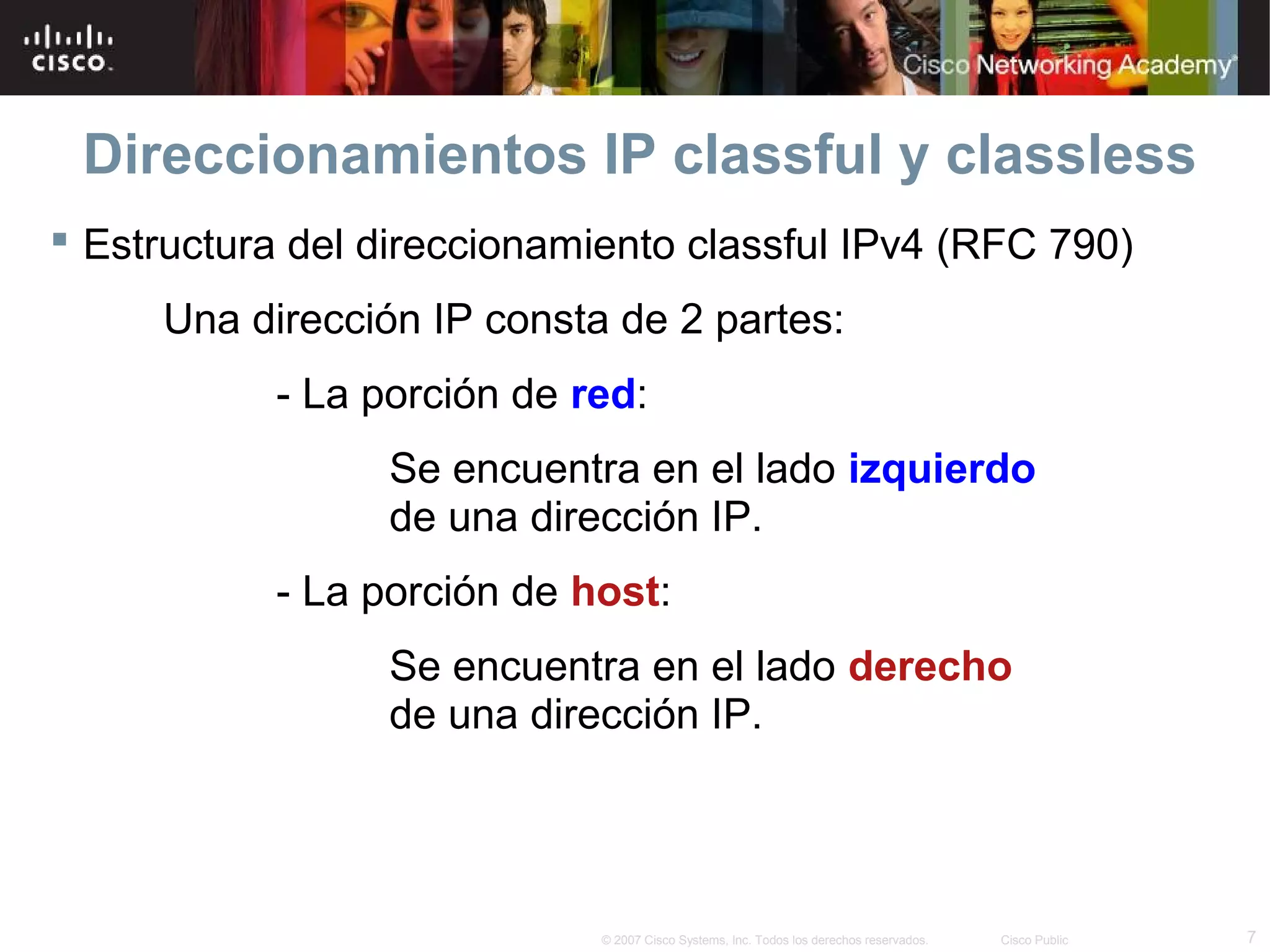 Direccionamientos IP classful y classless
 Estructura del direccionamiento classful IPv4 (RFC 790)
     Una dirección IP consta de 2 partes:
           - La porción de red:
                 Se encuentra en el lado izquierdo
                 de una dirección IP.
           - La porción de host:
                 Se encuentra en el lado derecho
                 de una dirección IP.




                             © 2007 Cisco Systems, Inc. Todos los derechos reservados.   Cisco Public   7
 