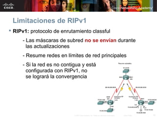 Limitaciones de RIPv1
 RIPv1: protocolo de enrutamiento classful
     - Las máscaras de subred no se envían durante
       las actualizaciones
     - Resume redes en límites de red principales
     - Si la red es no contigua y está
       configurada con RIPv1, no
       se logrará la convergencia




                            © 2007 Cisco Systems, Inc. Todos los derechos reservados.   Cisco Public   10
 