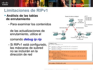 Limitaciones de RIPv1
 Análisis de las tablas
 de enrutamiento
  - Para examinar los contenidos

    de las actualizaciones de
    enrutamiento, utilice el
    comando debug ip rip
  - Si RIPv1 está configurado,
    las máscaras de subred
    no se incluirán en la
    dirección de red



                            © 2007 Cisco Systems, Inc. Todos los derechos reservados.   Cisco Public   11
 