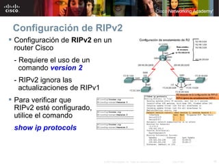 Configuración de RIPv2
 Configuración de RIPv2 en un
  router Cisco
 - Requiere el uso de un
   comando version 2
 - RIPv2 ignora las
   actualizaciones de RIPv1
 Para verificar que
  RIPv2 esté configurado,
  utilice el comando
 show ip protocols



                              © 2007 Cisco Systems, Inc. Todos los derechos reservados.   Cisco Public   16
 