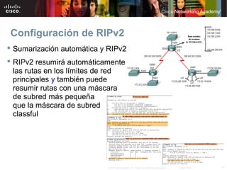 Configuración de RIPv2
 Sumarización automática y RIPv2
 RIPv2 resumirá automáticamente
  las rutas en los límites de red
  principales y también puede
  resumir rutas con una máscara
  de subred más pequeña
  que la máscara de subred
  classful




                            © 2007 Cisco Systems, Inc. Todos los derechos reservados.   Cisco Public   17
 