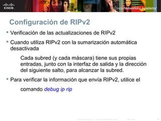 Configuración de RIPv2
 Verificación de las actualizaciones de RIPv2
 Cuando utiliza RIPv2 con la sumarización automática
  desactivada
      Cada subred (y cada máscara) tiene sus propias
      entradas, junto con la interfaz de salida y la dirección
      del siguiente salto, para alcanzar la subred.
 Para verificar la información que envía RIPv2, utilice el
      comando debug ip rip




                              © 2007 Cisco Systems, Inc. Todos los derechos reservados.   Cisco Public   19
 
