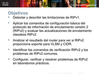 Objetivos
   Detectar y describir las limitaciones de RIPv1.
   Aplicar los comandos de configuración básica del
    protocolo de información de enrutamiento versión 2
    (RIPv2) y evaluar las actualizaciones de enrutamiento
    classless RIPv2.
   Analizar el resultado del router para ver si RIPv2
    proporciona soporte para VLSM y CIDR.
   Identificar los comandos de verificación RIPv2 y los
    problemas de RIPv2 comunes.
   Configurar, verificar y resolver problemas de RIPv2
    en laboratorios prácticos.

                           © 2007 Cisco Systems, Inc. Todos los derechos reservados.   Cisco Public   2
 