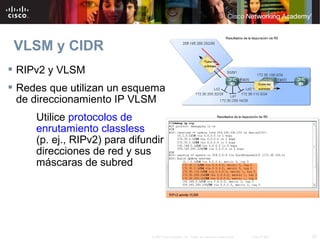 VLSM y CIDR
 RIPv2 y VLSM
 Redes que utilizan un esquema
  de direccionamiento IP VLSM
     Utilice protocolos de
     enrutamiento classless
     (p. ej., RIPv2) para difundir
     direcciones de red y sus
     máscaras de subred




                               © 2007 Cisco Systems, Inc. Todos los derechos reservados.   Cisco Public   20
 