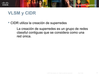 VLSM y CIDR

 CIDR utiliza la creación de superredes
     La creación de superredes es un grupo de redes
     classful contiguas que se considera como una
     red única.




                          © 2007 Cisco Systems, Inc. Todos los derechos reservados.   Cisco Public   21
 