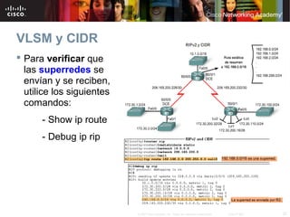 VLSM y CIDR
 Para verificar que
  las superredes se
  envían y se reciben,
  utilice los siguientes
  comandos:
      - Show ip route
      - Debug ip rip




                           © 2007 Cisco Systems, Inc. Todos los derechos reservados.   Cisco Public   22
 