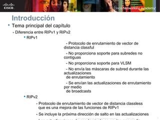 Introducción
 Tema principal del capítulo
  - Diferencia entre RIPv1 y RIPv2
          RIPv1
                                - Protocolo de enrutamiento de vector de
                               distancia classful
                                - No proporciona soporte para subredes no
                               contiguas
                                - No proporciona soporte para VLSM
                                - No envía las máscaras de subred durante las
                               actualizaciones
                                de enrutamiento
                                - Se envían las actualizaciones de enrutamiento
                               por medio
                                de broadcasts
          RIPv2
               - Protocolo de enrutamiento de vector de distancia classless
                 que es una mejora de las funciones de RIPv1
               - Se incluye la próxima dirección de salto en las actualizaciones
                                     © 2007 Cisco Systems, Inc. Todos los derechos reservados.   Cisco Public   3
 