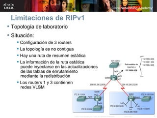 Limitaciones de RIPv1
 Topología de laboratorio
 Situación:
     Configuración de 3 routers
     La topología es no contigua
     Hay una ruta de resumen estática
     La información de la ruta estática
      puede inyectarse en las actualizaciones
      de las tablas de enrutamiento
      mediante la redistribución
     Los routers 1 y 3 contienen
      redes VLSM




                                 © 2007 Cisco Systems, Inc. Todos los derechos reservados.   Cisco Public   5
 