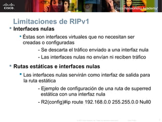 Limitaciones de RIPv1
 Interfaces nulas
     Éstas son interfaces virtuales que no necesitan ser
      creadas o configuradas
            - Se descarta el tráfico enviado a una interfaz nula
            - Las interfaces nulas no envían ni reciben tráfico
 Rutas estáticas e interfaces nulas
     Las interfaces nulas servirán como interfaz de salida para
      la ruta estática
             - Ejemplo de configuración de una ruta de superred
               estática con una interfaz nula
             - R2(config)#ip route 192.168.0.0 255.255.0.0 Null0


                              © 2007 Cisco Systems, Inc. Todos los derechos reservados.   Cisco Public   7
 