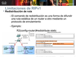Limitaciones de RIPv1
 Redistribución de ruta
     - El comando de redistribución es una forma de difundir
       una ruta estática de un router a otro mediante un
       protocolo de enrutamiento
     - Ejemplo:
           R2(config-router)#redistribute static




                             © 2007 Cisco Systems, Inc. Todos los derechos reservados.   Cisco Public   8
 