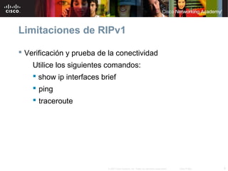Limitaciones de RIPv1

 Verificación y prueba de la conectividad
    Utilice los siguientes comandos:
     show ip interfaces brief
     ping
     traceroute




                          © 2007 Cisco Systems, Inc. Todos los derechos reservados.   Cisco Public   9
 