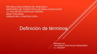 REPUBLICA BOLIVARIANA DE VENEZUELA
MINISTERIO DEL PODER POPULAR PARA LA EDUCACIÓN
I.U. POLITÉCNICO SANTIAGO MARIÑO
SEDE PORLAMAR
ASIGNATURA: CONSTRUCCIÓN I
Definición de términos
Realizado por:
*HILDEMAR JOSE ROJAS HERNANDEZ
C.I: 20536397
 