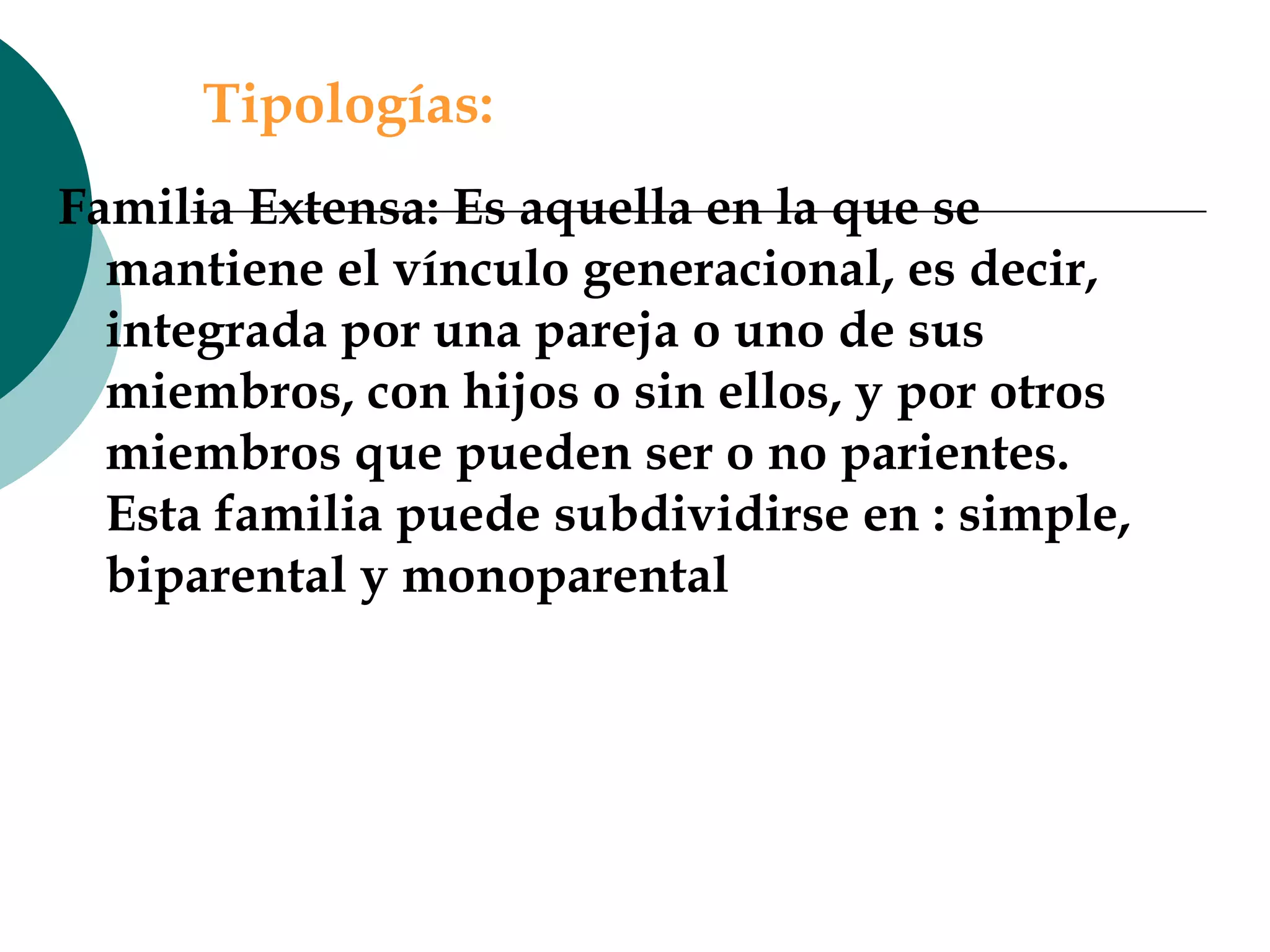Tipologías: Familia Extensa:   Es aquella en la que se mantiene el vínculo generacional, es decir, integrada por una pareja o uno de sus miembros, con hijos o sin ellos, y por otros miembros que pueden ser o no parientes. Esta familia puede subdividirse en : simple, biparental y monoparental 