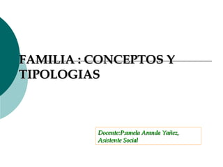 FAMILIA : CONCEPTOS Y TIPOLOGIAS Docente:P:amela Aranda Yañez,  Asistente Social 