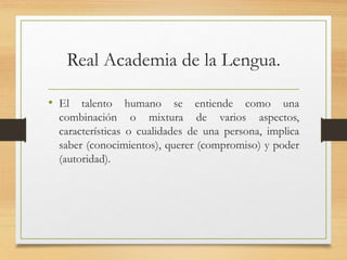 Real Academia de la Lengua.
• El talento humano se entiende como una
combinación o mixtura de varios aspectos,
características o cualidades de una persona, implica
saber (conocimientos), querer (compromiso) y poder
(autoridad).
 