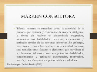 MARKEN CONSULTORA
• Talento humano se entenderá como la capacidad de la
persona que entiende y comprende de manera inteligente
la forma de resolver en determinada ocupación,
asumiendo sus habilidades, destrezas, experiencias y
aptitudes propias de las personas talentosas. Sin embargo,
no entenderemos solo el esfuerzo o la actividad humana;
sino también otros factores o elementos que movilizan al
ser humano, talentos como: competencias (habilidades,
conocimientos y actitudes) experiencias, motivación,
interés, vocación aptitudes, potencialidades, salud, etc.
Publicado por: Fabiola Pereira (2012)
 