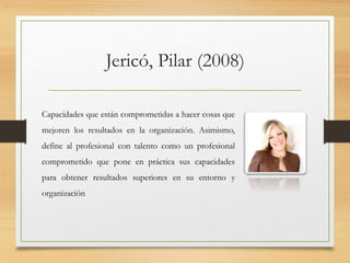 Jericó, Pilar (2008)
Capacidades que están comprometidas a hacer cosas que
mejoren los resultados en la organización. Asimismo,
define al profesional con talento como un profesional
comprometido que pone en práctica sus capacidades
para obtener resultados superiores en su entorno y
organización
 