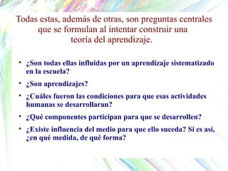 ¿Son todas ellas influidas por un aprendizaje sistematizado en la escuela?  ¿Son aprendizajes?  ¿Cuáles fueron las condiciones para que esas actividades humanas se desarrollaran?  ¿Qué componentes participan para que se desarrollen?  ¿Existe influencia del medio para que ello suceda? Si es así, ¿en qué medida, de qué forma?  Todas estas, además de otras, son preguntas centrales que se formulan al intentar construir una  teoría del aprendizaje.  